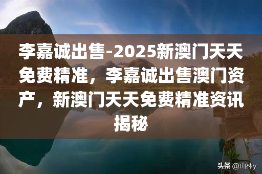 李嘉诚出售-2025新澳门天天免费精准，李嘉诚出售澳门资产，新澳门天天免费精准资讯揭秘，李嘉诚出售澳门资产揭秘，新澳门天天免费精准资讯重磅曝光