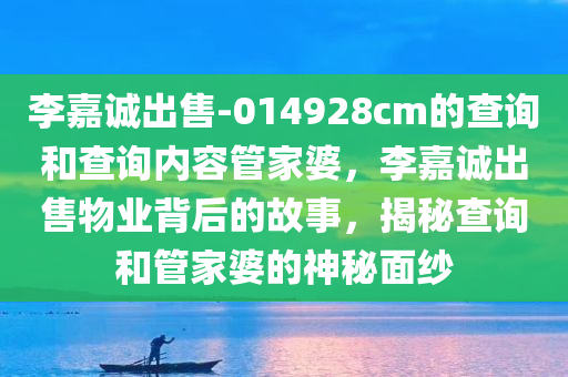 李嘉诚出售-014928cm的查询和查询内容管家婆，李嘉诚出售物业背后的故事，揭秘查询和管家婆的神秘面纱，揭秘李嘉诚出售物业背后的故事，查询与管家婆的神秘面纱揭晓
