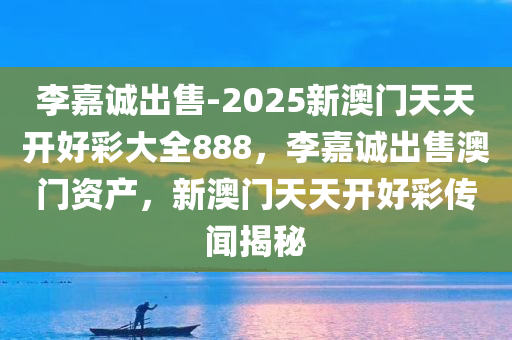 李嘉诚出售-2025新澳门天天开好彩大全888，李嘉诚出售澳门资产，新澳门天天开好彩传闻揭秘，揭秘李嘉诚澳门资产出售与新澳门天天开好彩传闻，888大全揭秘
