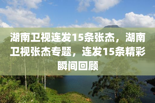 湖南卫视连发15条张杰，湖南卫视张杰专题，连发15条精彩瞬间回顾，湖南卫视张杰专题，精彩瞬间回顾，连发15条不容错过