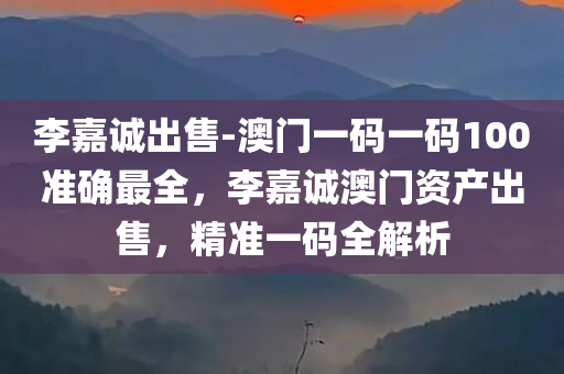李嘉诚出售-澳门一码一码100准确最全，李嘉诚澳门资产出售，精准一码全解析，李嘉诚澳门资产出售，精准一码全解析与最新动态