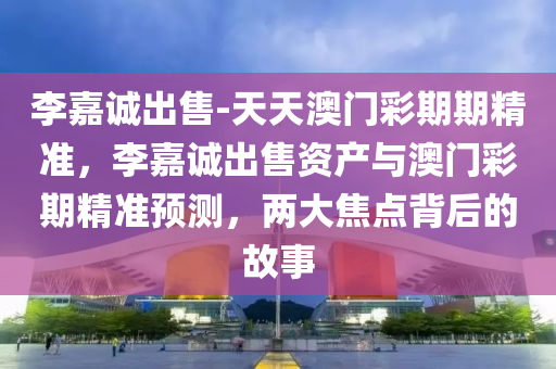 李嘉诚出售-天天澳门彩期期精准，李嘉诚出售资产与澳门彩期精准预测，两大焦点背后的故事，李嘉诚出售资产与澳门彩期精准预测，两大焦点背后的故事探究