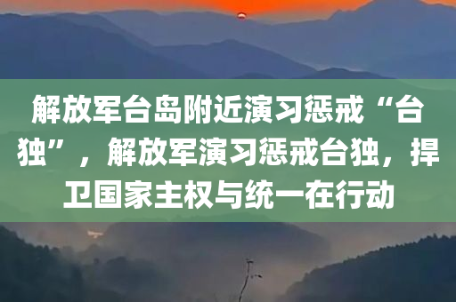 解放军台岛附近演习惩戒“台独”，解放军演习惩戒台独，捍卫国家主权与统一在行动，解放军演习捍卫国家主权与统一，惩戒台独捍卫行动启动