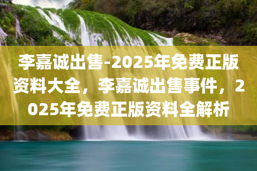 李嘉诚出售-2025年免费正版资料大全，李嘉诚出售事件，2025年免费正版资料全解析，李嘉诚出售事件及2025年免费正版资料全解析