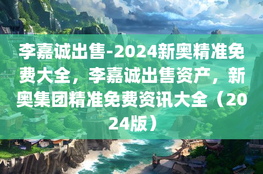 李嘉诚出售-2024新奥精准免费大全，李嘉诚出售资产，新奥集团精准免费资讯大全（2024版）