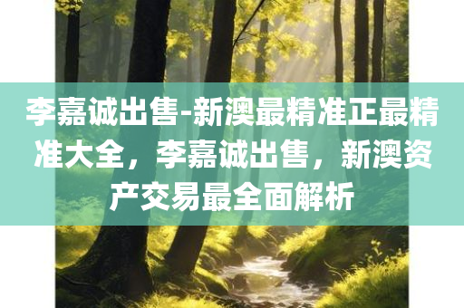 李嘉诚出售-新澳最精准正最精准大全，李嘉诚出售，新澳资产交易最全面解析，李嘉诚出售新澳资产交易全面解析，最新消息与最精准解析