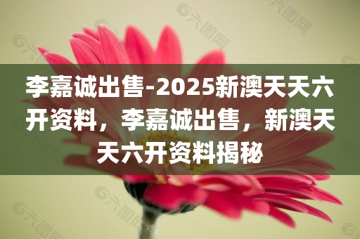 李嘉诚出售-2025新澳天天六开资料，李嘉诚出售，新澳天天六开资料揭秘，李嘉诚出售，新澳天天六开资料揭秘