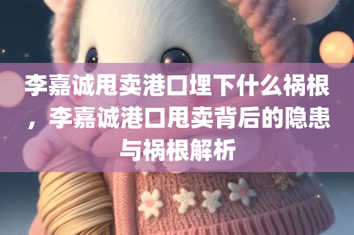 李嘉诚甩卖港口埋下什么祸根，李嘉诚港口甩卖背后的隐患与祸根解析，李嘉诚港口甩卖背后的隐患与祸根深度解析
