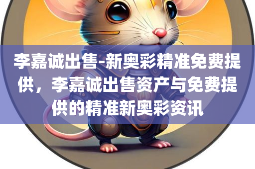 李嘉诚出售-新奥彩精准免费提供，李嘉诚出售资产与免费提供的精准新奥彩资讯，李嘉诚出售资产与免费精准新奥彩资讯揭秘