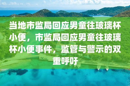 当地市监局回应男童往玻璃杯小便，市监局回应男童往玻璃杯小便事件，监管与警示的双重呼吁，市监局回应男童往玻璃杯小便事件，监管与警示的双重关注