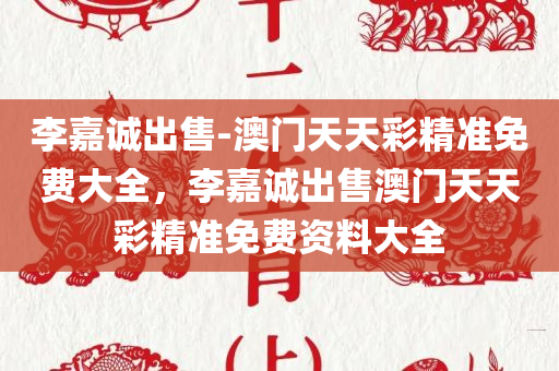 李嘉诚出售-澳门天天彩精准免费大全，李嘉诚出售澳门天天彩精准免费资料大全，李嘉诚出售澳门天天彩精准免费资料大全全解析