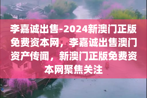 李嘉诚出售-2024新澳门正版免费资本网，李嘉诚出售澳门资产传闻，新澳门正版免费资本网聚焦关注，李嘉诚出售澳门资产传闻，新澳门正版免费资本网聚焦关注
