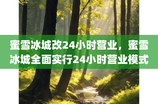 蜜雪冰城改24小时营业，蜜雪冰城全面实行24小时营业模式，蜜雪冰城全面实行24小时营业模式，全天候服务开启