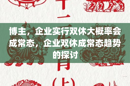 博主，企业实行双休大概率会成常态，企业双休成常态趋势的探讨，企业双休成常态趋势的探讨与预测，未来或将广泛实施双休制度