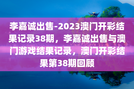 李嘉诚出售-2023澳门开彩结果记录38期，李嘉诚出售与澳门游戏结果记录，澳门开彩结果第38期回顾
