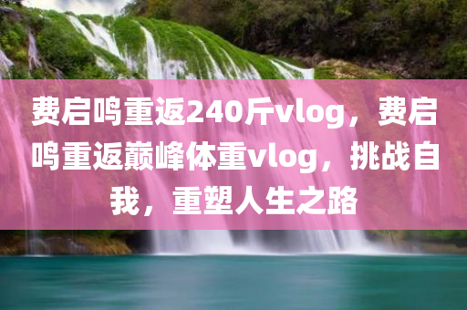 费启鸣重返240斤vlog，费启鸣重返巅峰体重vlog，挑战自我，重塑人生之路，费启鸣重返巅峰体重挑战，重塑人生的Vlog之旅