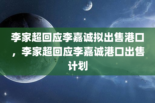 李家超回应李嘉诚拟出售港口，李家超回应李嘉诚港口出售计划，李家超回应李嘉诚港口出售计划，政府将密切留意事态发展