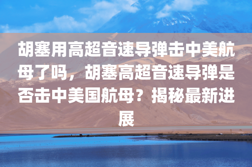 胡塞用高超音速导弹击中美航母了吗，胡塞高超音速导弹是否击中美国航母？揭秘最新进展，胡塞高超音速导弹最新进展，是否成功击中美国航母？揭秘真相。