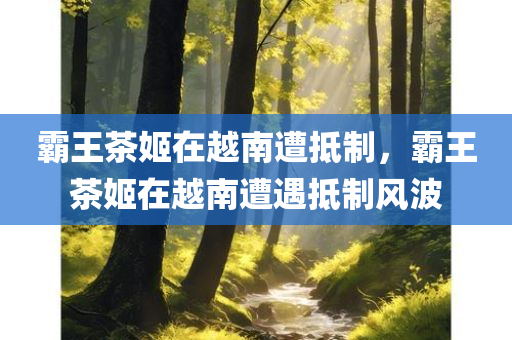 霸王茶姬在越南遭抵制，霸王茶姬在越南遭遇抵制风波，霸王茶姬在越南遭遇抵制风波，本土反应强烈引发争议