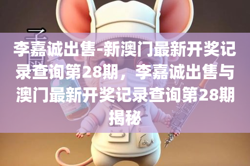 李嘉诚出售-新澳门最新开奖记录查询第28期，李嘉诚出售与澳门最新开奖记录查询第28期揭秘，李嘉诚出售与澳门最新开奖记录揭秘第28期