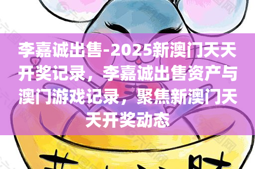 李嘉诚出售-2025新澳门天天开奖记录，李嘉诚出售资产与澳门游戏记录，聚焦新澳门天天开奖动态，李嘉诚出售资产与澳门天天开奖动态，聚焦新澳门游戏记录及最新动态