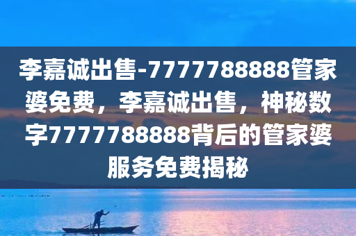 李嘉诚出售-7777788888管家婆免费，李嘉诚出售，神秘数字7777788888背后的管家婆服务免费揭秘，李嘉诚出售背后的神秘数字与管家婆服务揭秘，免费体验7777788888的神秘面纱