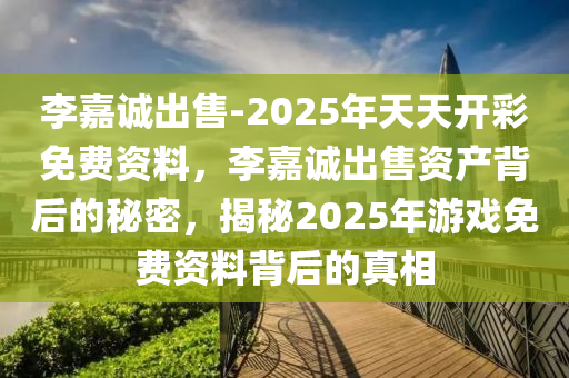 李嘉诚出售-2025年天天开彩免费资料，李嘉诚出售资产背后的秘密，揭秘2025年游戏免费资料背后的真相