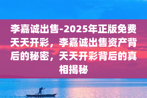 李嘉诚出售-2025年正版免费天天开彩，李嘉诚出售资产背后的秘密，天天开彩背后的真相揭秘