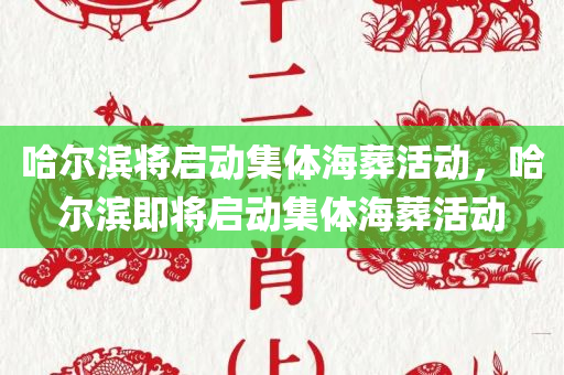 哈尔滨将启动集体海葬活动，哈尔滨即将启动集体海葬活动，哈尔滨即将举办集体海葬活动