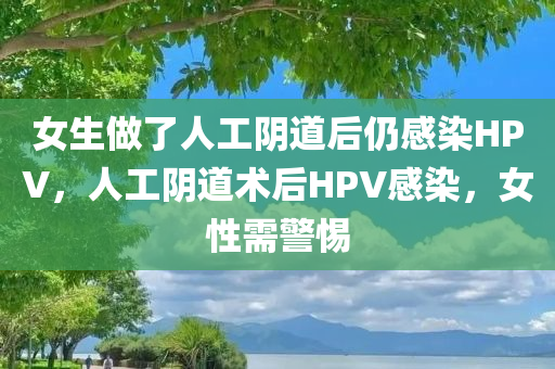 女生做了人工阴道后仍感染HPV，人工阴道术后HPV感染，女性需警惕，女性人工阴道术后需警惕HPV感染风险