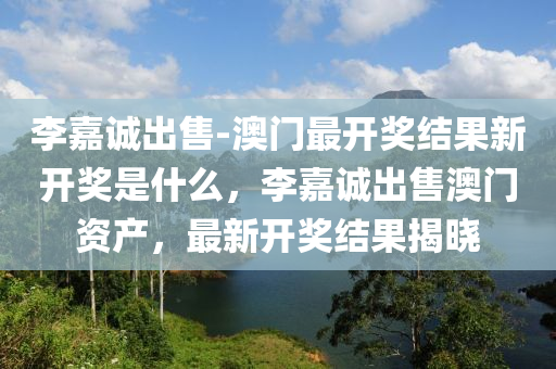 李嘉诚出售-澳门最开奖结果新开奖是什么，李嘉诚出售澳门资产，最新开奖结果揭晓，李嘉诚澳门资产出售最新进展与开奖结果揭晓