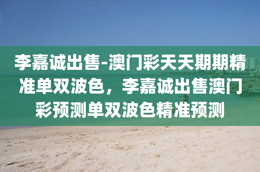 李嘉诚出售-澳门彩天天期期精准单双波色，李嘉诚出售澳门彩预测单双波色精准预测，李嘉诚澳门彩单双波色精准预测出售
