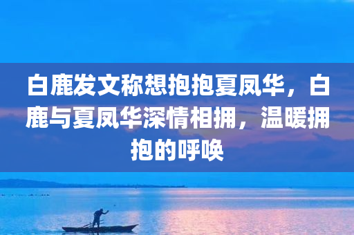 白鹿发文称想抱抱夏凤华，白鹿与夏凤华深情相拥，温暖拥抱的呼唤，白鹿与夏凤华的深情拥抱，温暖呼唤的拥抱