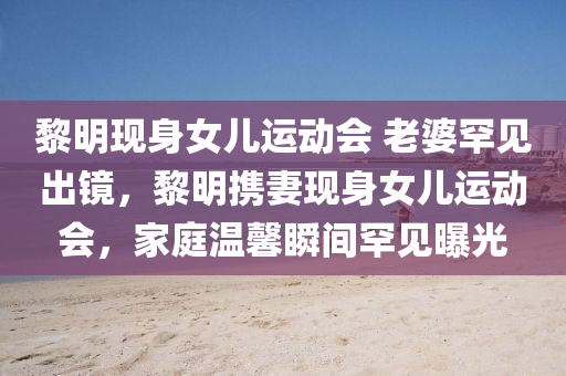 黎明现身女儿运动会 老婆罕见出镜，黎明携妻现身女儿运动会，家庭温馨瞬间罕见曝光，黎明携妻现身女儿运动会，家庭温馨瞬间罕见曝光，老婆罕见出镜