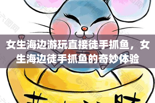 女生海边游玩直接徒手抓鱼，女生海边徒手抓鱼的奇妙体验，女生海边徒手抓鱼的奇妙经历与乐趣分享
