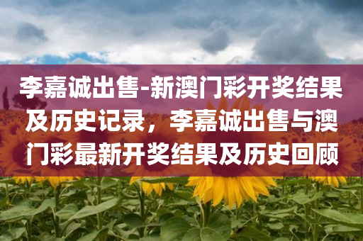 李嘉诚出售-新澳门彩开奖结果及历史记录，李嘉诚出售与澳门彩最新开奖结果及历史回顾，李嘉诚出售与澳门彩最新开奖结果及历史回顾揭秘