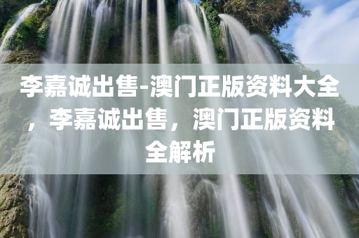 李嘉诚出售-澳门正版资料大全，李嘉诚出售，澳门正版资料全解析，李嘉诚澳门出售事件揭秘，正版资料全解析