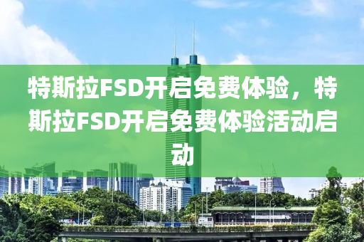 特斯拉FSD开启免费体验，特斯拉FSD开启免费体验活动启动，特斯拉FSD启动免费体验活动