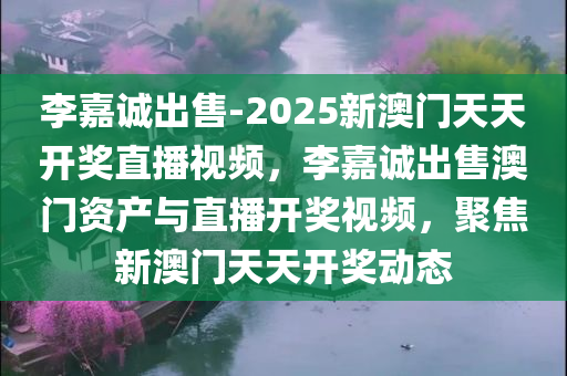 李嘉诚出售-2025新澳门天天开奖直播视频，李嘉诚出售澳门资产与直播开奖视频，聚焦新澳门天天开奖动态，李嘉诚出售澳门资产与直播开奖视频，聚焦新澳门天天开奖动态揭秘