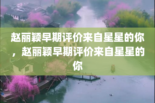 赵丽颖早期评价来自星星的你，赵丽颖早期评价来自星星的你，赵丽颖早期评价韩剧来自星星的你