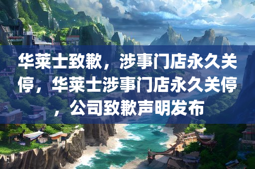 华莱士致歉，涉事门店永久关停，华莱士涉事门店永久关停，公司致歉声明发布，华莱士涉事门店永久关停，公司发布致歉声明