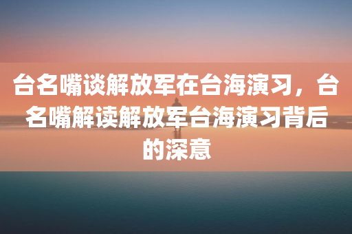 台名嘴谈解放军在台海演习，台名嘴解读解放军台海演习背后的深意，台名嘴解读解放军台海演习背后的战略意图与深意