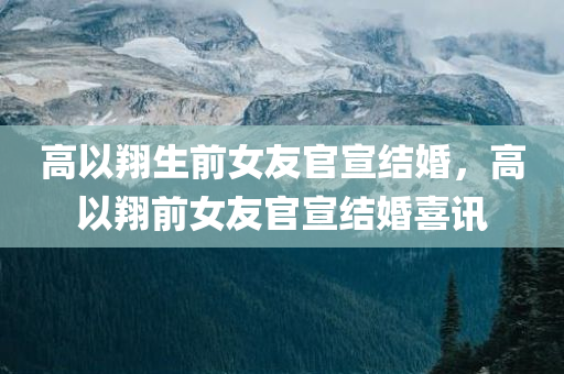 高以翔生前女友官宣结婚，高以翔前女友官宣结婚喜讯，高以翔前女友官宣结婚喜讯，开启新生活篇章