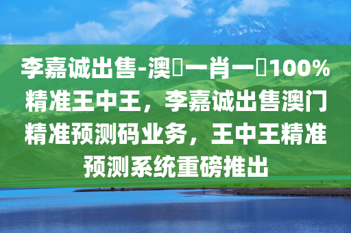 李嘉诚出售-澳門一肖一碼100%精准王中王，李嘉诚出售澳门精准预测码业务，王中王精准预测系统重磅推出，李嘉诚澳门精准预测码业务出售，王中王系统重磅推出