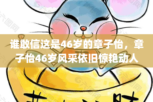 谁敢信这是46岁的章子怡，章子怡46岁风采依旧惊艳动人，章子怡46岁风采依旧惊艳动人，不老女神的魅力展现