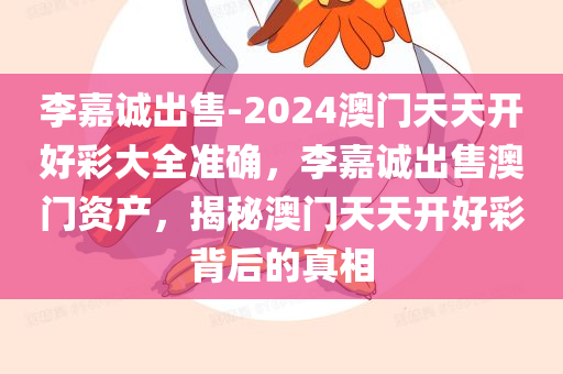 李嘉诚出售-2024澳门天天开好彩大全准确，李嘉诚出售澳门资产，揭秘澳门天天开好彩背后的真相，李嘉诚出售澳门资产背后的真相与天天开好彩的关联揭秘