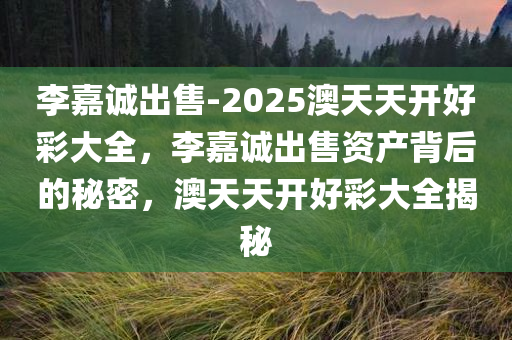 李嘉诚出售-2025澳天天开好彩大全，李嘉诚出售资产背后的秘密，澳天天开好彩大全揭秘，揭秘李嘉诚出售资产背后的秘密，澳天天开好彩背后的真相与揭秘