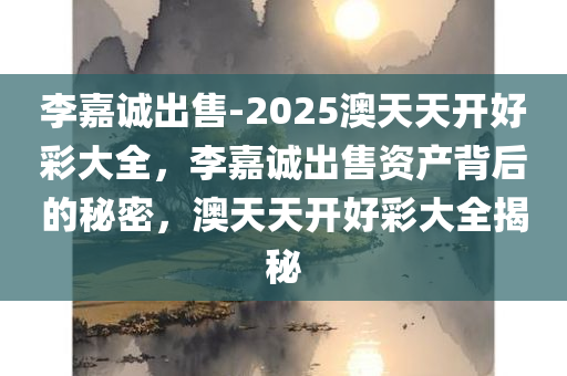 李嘉诚出售-2025澳天天开好彩大全，李嘉诚出售资产背后的秘密，澳天天开好彩大全揭秘