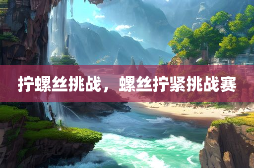 拧螺丝挑战，螺丝拧紧挑战赛，螺丝拧紧挑战赛，挑战你的拧紧技巧！