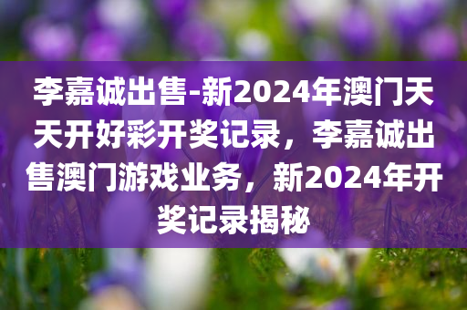 李嘉诚出售-新2024年澳门天天开好彩开奖记录，李嘉诚出售澳门游戏业务，新2024年开奖记录揭秘，揭秘李嘉诚出售澳门游戏业务，新2024年开奖记录一览
